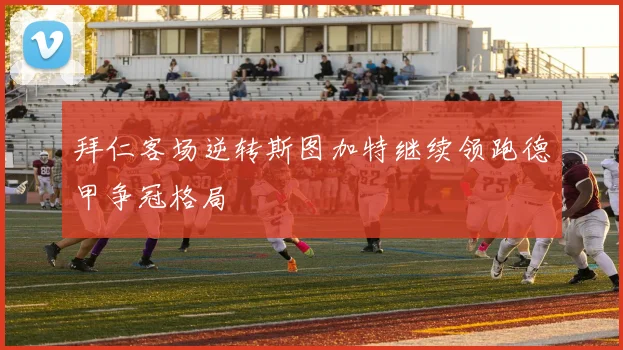 拜仁客场逆转斯图加特继续领跑德甲争冠格局