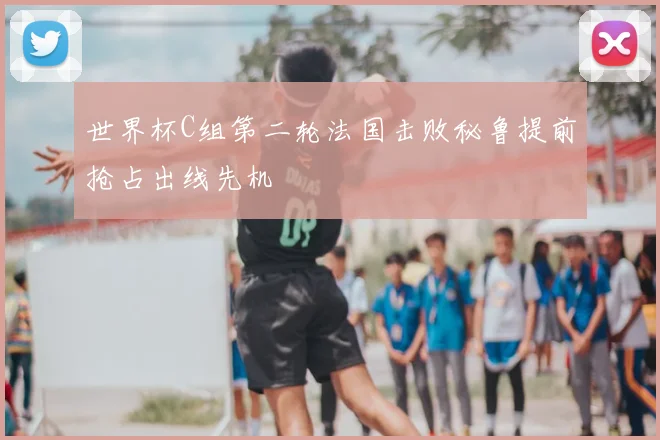 世界杯C组第二轮法国击败秘鲁提前抢占出线先机