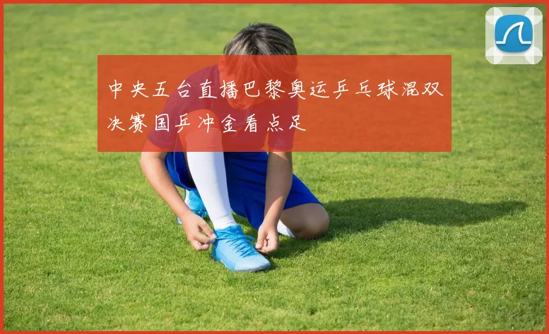 中央五台直播巴黎奥运乒乓球混双决赛国乒冲金看点足
