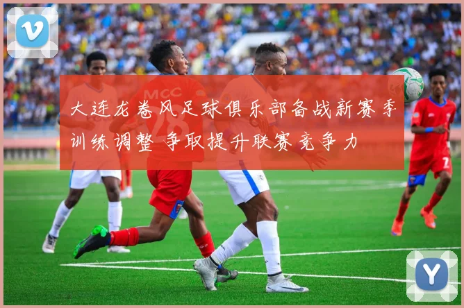 大连龙卷风足球俱乐部备战新赛季训练调整 争取提升联赛竞争力