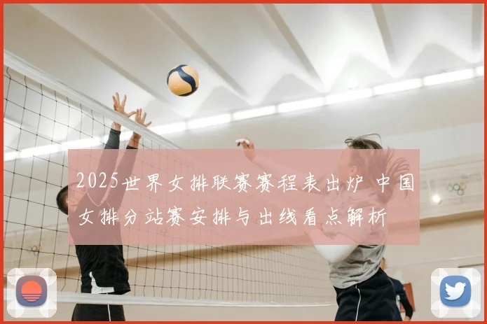 2025世界女排联赛赛程表出炉 中国女排分站赛安排与出线看点解析