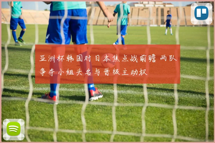 亚洲杯韩国对日本焦点战前瞻 两队争夺小组头名与晋级主动权